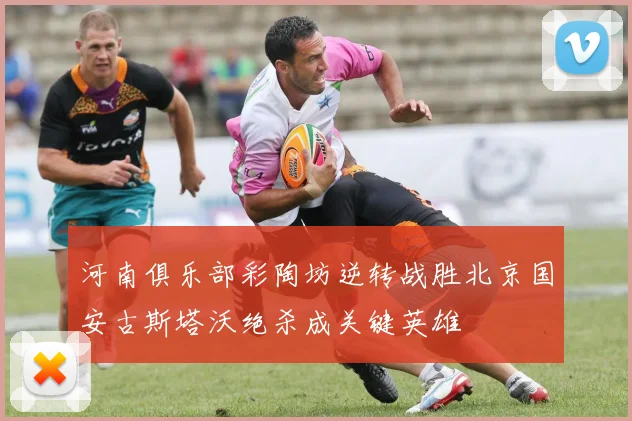 河南俱乐部彩陶坊逆转战胜北京国安古斯塔沃绝杀成关键英雄