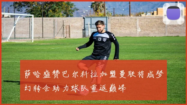 萨哈盛赞巴尔科拉加盟曼联将成梦幻转会助力球队重返巅峰