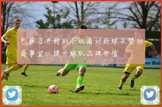 巴萨召开特别会议商讨新球衣赞助商事宜以提升球队品牌价值