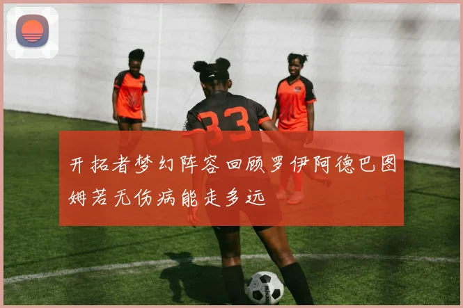 开拓者梦幻阵容回顾罗伊阿德巴图姆若无伤病能走多远