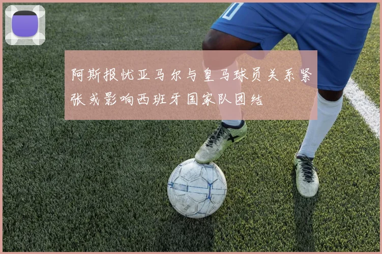 阿斯报忧亚马尔与皇马球员关系紧张或影响西班牙国家队团结