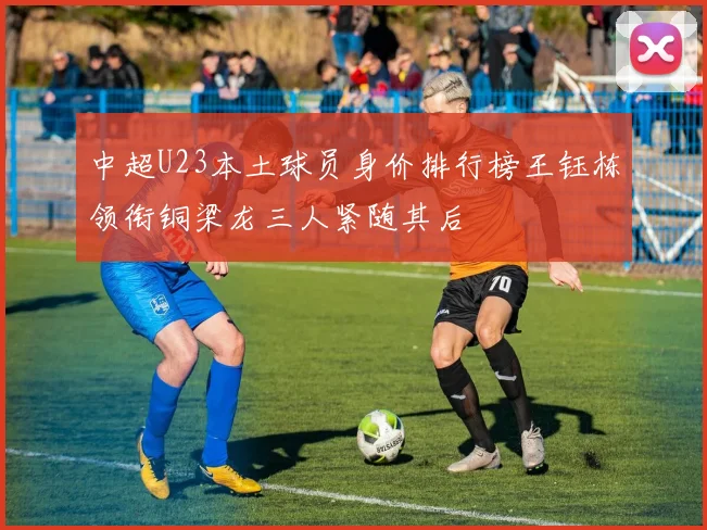 中超U23本土球员身价排行榜王钰栋领衔铜梁龙三人紧随其后
