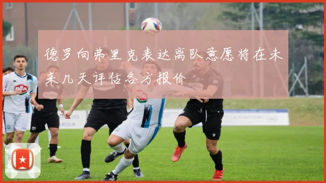 德罗向弗里克表达离队意愿将在未来几天评估各方报价