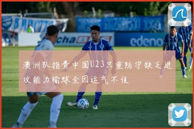 澳洲队指责中国U23只重防守缺乏进攻能力输球全因运气不佳