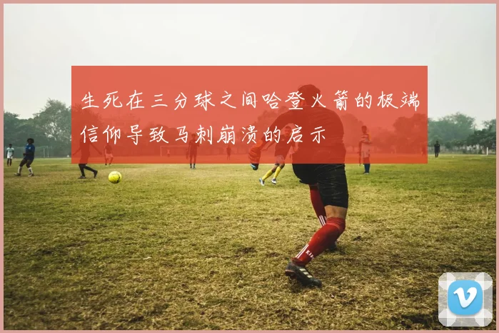 生死在三分球之间哈登火箭的极端信仰导致马刺崩溃的启示