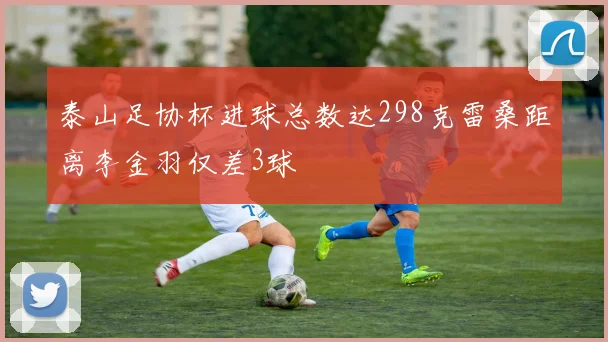 泰山足协杯进球总数达298克雷桑距离李金羽仅差3球