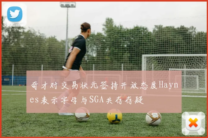 奇才对交易状元签持开放态度Haynes表示字母与SGA共存存疑