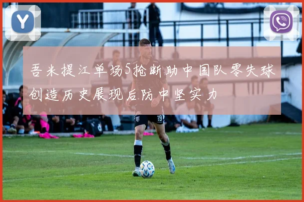 吾米提江单场5抢断助中国队零失球创造历史展现后防中坚实力