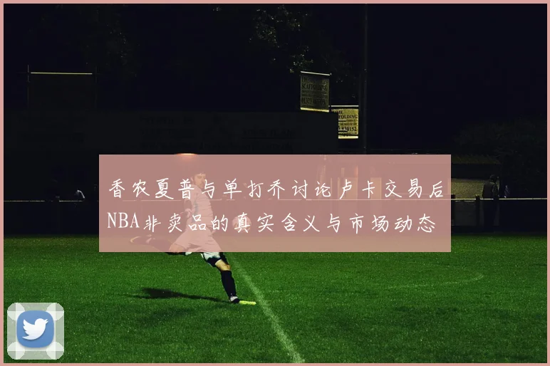 香农夏普与单打乔讨论卢卡交易后NBA非卖品的真实含义与市场动态