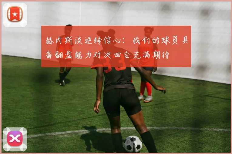 赫内斯谈逆转信心：我们的球员具备翻盘能力对次回合充满期待