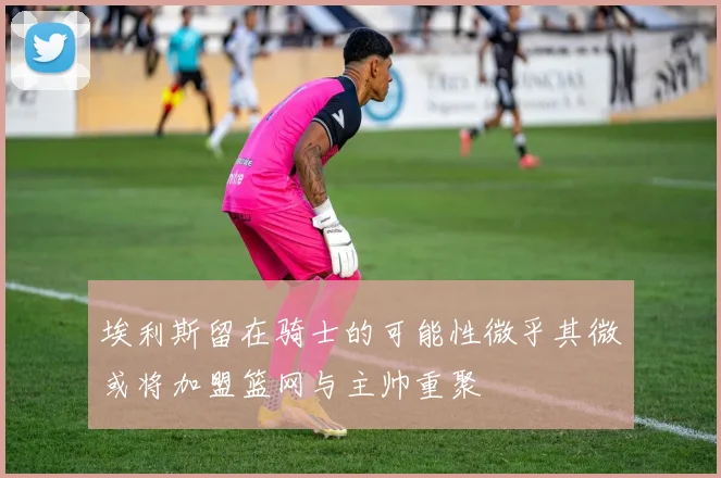埃利斯留在骑士的可能性微乎其微或将加盟篮网与主帅重聚