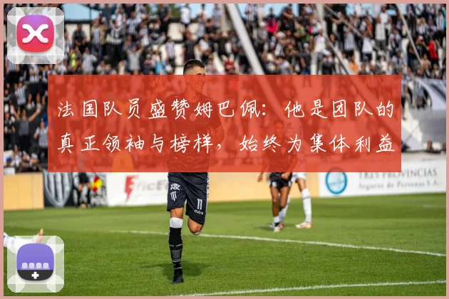 法国队员盛赞姆巴佩：他是团队的真正领袖与榜样，始终为集体利益考虑