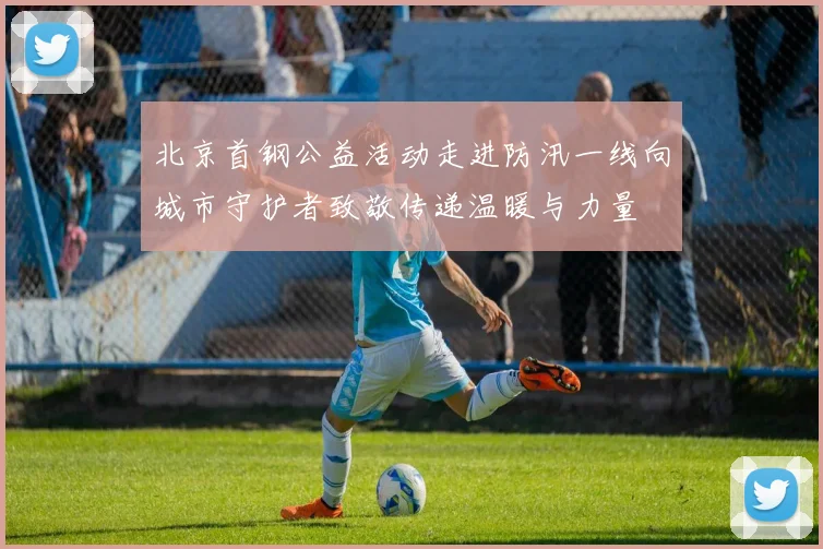 北京首钢公益活动走进防汛一线向城市守护者致敬传递温暖与力量