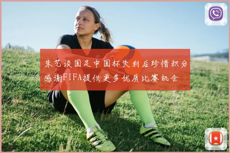 朱艺谈国足中国杯失利后珍惜积分感谢FIFA提供更多优质比赛机会