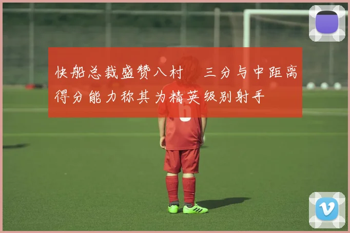 快船总裁盛赞八村塁三分与中距离得分能力称其为精英级别射手