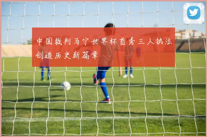 中国裁判马宁世界杯首秀三人执法创造历史新篇章