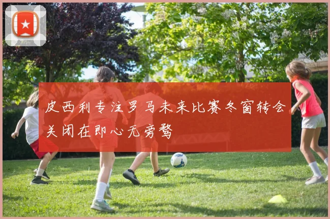 皮西利专注罗马未来比赛冬窗转会关闭在即心无旁骛