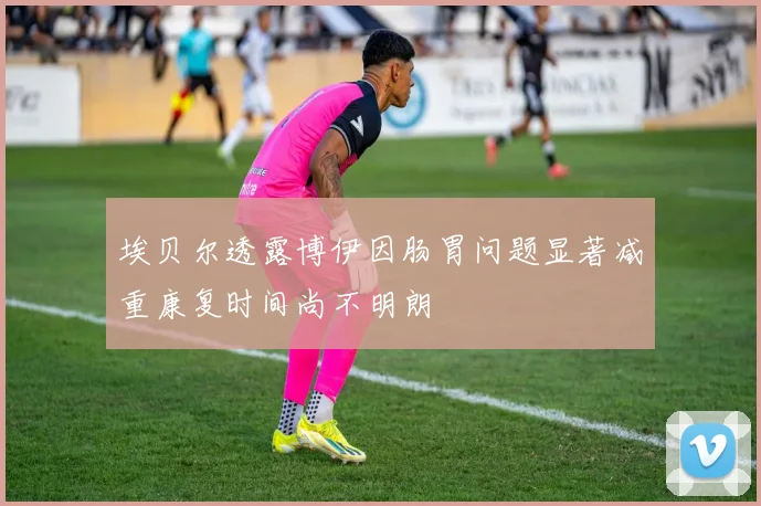埃贝尔透露博伊因肠胃问题显著减重康复时间尚不明朗